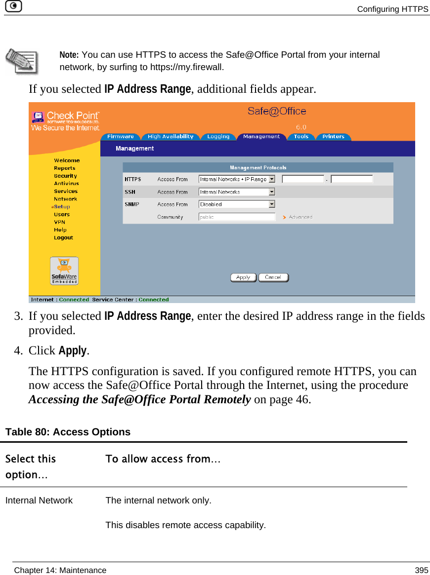  Configuring HTTPS  Chapter 14: Maintenance  395    Note: You can use HTTPS to access the Safe@Office Portal from your internal network, by surfing to https://my.firewall. If you selected IP Address Range, additional fields appear.  3. If you selected IP Address Range, enter the desired IP address range in the fields provided. 4. Click Apply. The HTTPS configuration is saved. If you configured remote HTTPS, you can now access the Safe@Office Portal through the Internet, using the procedure Accessing the Safe@Office Portal Remotely on page 46.  Table 80: Access Options Select this option… To allow access from… Internal Network  The internal network only. This disables remote access capability. 