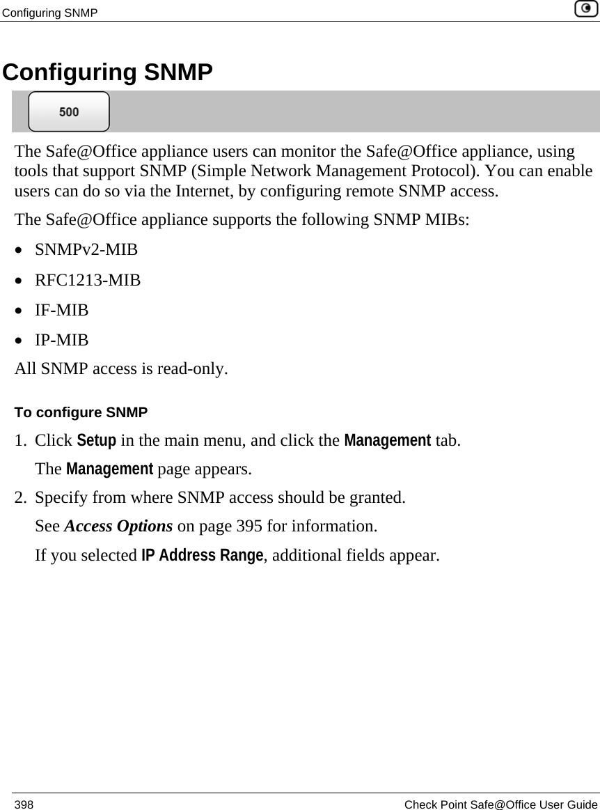 Configuring SNMP    398  Check Point Safe@Office User Guide  Configuring SNMP  The Safe@Office appliance users can monitor the Safe@Office appliance, using tools that support SNMP (Simple Network Management Protocol). You can enable users can do so via the Internet, by configuring remote SNMP access.  The Safe@Office appliance supports the following SNMP MIBs: • SNMPv2-MIB • RFC1213-MIB • IF-MIB • IP-MIB All SNMP access is read-only. To configure SNMP 1. Click Setup in the main menu, and click the Management tab. The Management page appears. 2. Specify from where SNMP access should be granted.  See Access Options on page 395 for information. If you selected IP Address Range, additional fields appear. 