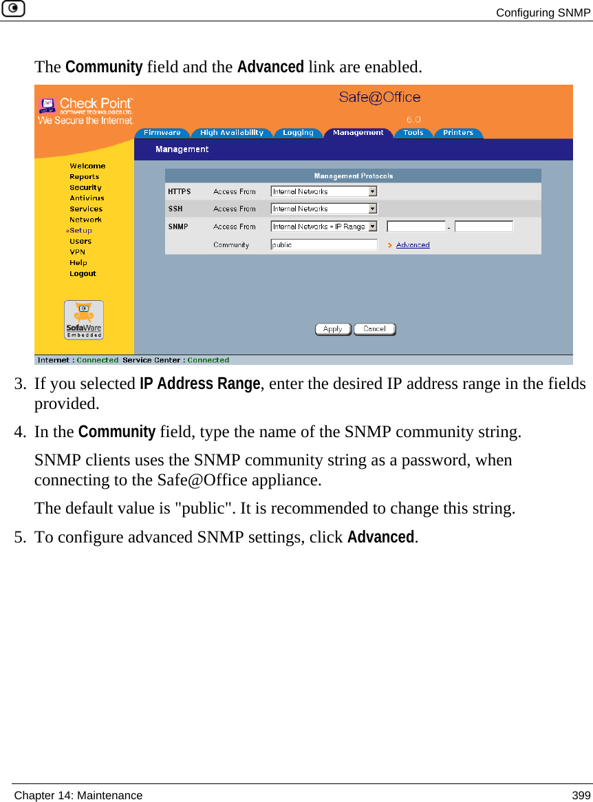  Configuring SNMP  Chapter 14: Maintenance  399  The Community field and the Advanced link are enabled.  3. If you selected IP Address Range, enter the desired IP address range in the fields provided. 4. In the Community field, type the name of the SNMP community string.  SNMP clients uses the SNMP community string as a password, when connecting to the Safe@Office appliance. The default value is &quot;public&quot;. It is recommended to change this string.  5. To configure advanced SNMP settings, click Advanced. 