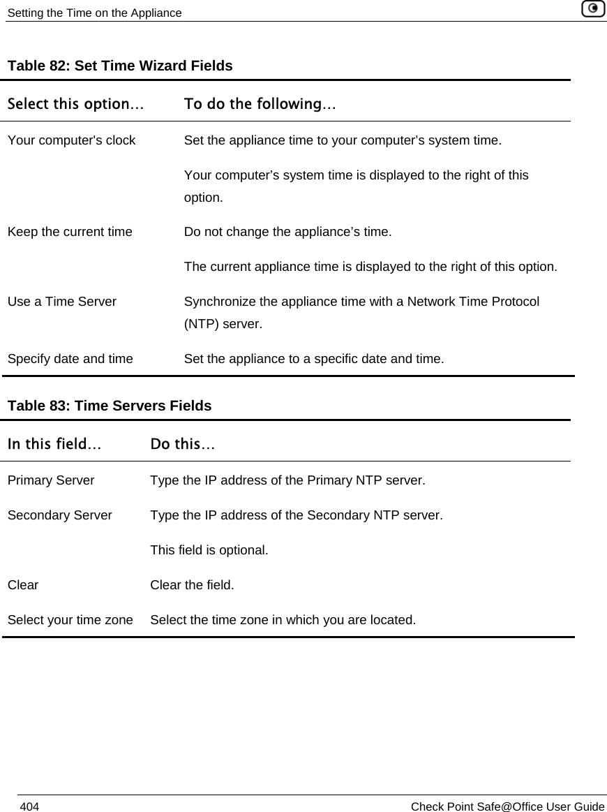Setting the Time on the Appliance    404  Check Point Safe@Office User Guide  Table 82: Set Time Wizard Fields Select this option…  To do the following… Your computer&apos;s clock  Set the appliance time to your computer’s system time. Your computer’s system time is displayed to the right of this option. Keep the current time  Do not change the appliance’s time. The current appliance time is displayed to the right of this option. Use a Time Server  Synchronize the appliance time with a Network Time Protocol (NTP) server. Specify date and time  Set the appliance to a specific date and time.   Table 83: Time Servers Fields In this field…  Do this… Primary Server  Type the IP address of the Primary NTP server. Secondary Server  Type the IP address of the Secondary NTP server. This field is optional. Clear  Clear the field. Select your time zone  Select the time zone in which you are located.   