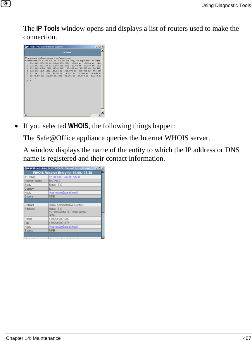  Using Diagnostic Tools  Chapter 14: Maintenance  407  The IP Tools window opens and displays a list of routers used to make the connection.  • If you selected WHOIS, the following things happen: The Safe@Office appliance queries the Internet WHOIS server. A window displays the name of the entity to which the IP address or DNS name is registered and their contact information.  