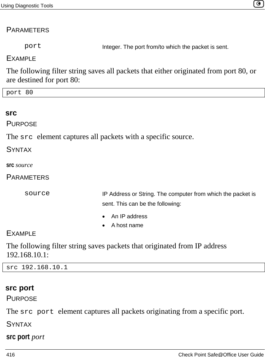 Using Diagnostic Tools    416  Check Point Safe@Office User Guide  PARAMETERS  port Integer. The port from/to which the packet is sent.  EXAMPLE The following filter string saves all packets that either originated from port 80, or are destined for port 80: port 80  src PURPOSE The src element captures all packets with a specific source. SYNTAX src source PARAMETERS  source IP Address or String. The computer from which the packet is sent. This can be the following: •  An IP address •  A host name EXAMPLE The following filter string saves packets that originated from IP address 192.168.10.1: src 192.168.10.1  src port PURPOSE The src port element captures all packets originating from a specific port. SYNTAX src port port 
