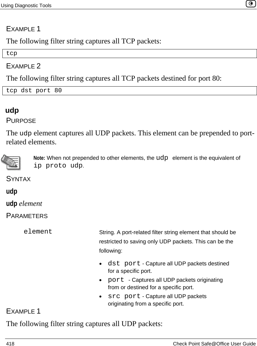Using Diagnostic Tools    418  Check Point Safe@Office User Guide  EXAMPLE 1 The following filter string captures all TCP packets: tcp EXAMPLE 2 The following filter string captures all TCP packets destined for port 80: tcp dst port 80  udp PURPOSE The udp element captures all UDP packets. This element can be prepended to port-related elements.   Note: When not prepended to other elements, the udp element is the equivalent of ip proto udp. SYNTAX udp udp element PARAMETERS  element String. A port-related filter string element that should be restricted to saving only UDP packets. This can be the following: • dst port - Capture all UDP packets destined for a specific port.  • port - Captures all UDP packets originating from or destined for a specific port. • src port - Capture all UDP packets originating from a specific port. EXAMPLE 1 The following filter string captures all UDP packets: 