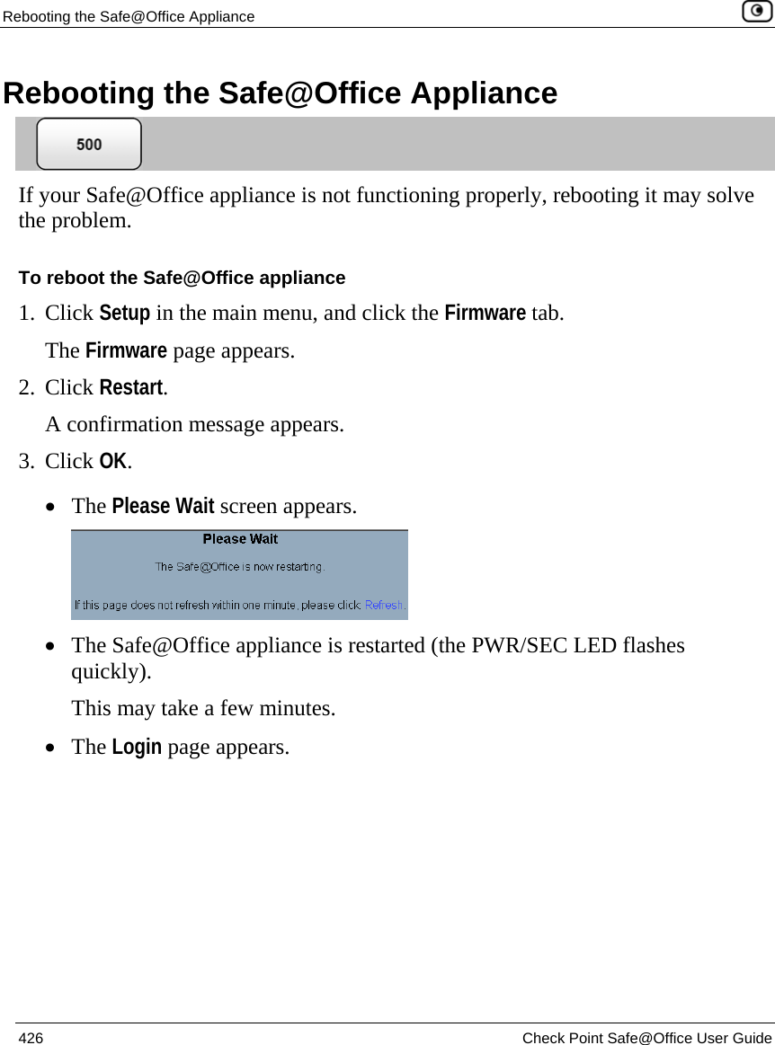 Rebooting the Safe@Office Appliance    426  Check Point Safe@Office User Guide  Rebooting the Safe@Office Appliance  If your Safe@Office appliance is not functioning properly, rebooting it may solve the problem. To reboot the Safe@Office appliance 1. Click Setup in the main menu, and click the Firmware tab. The Firmware page appears. 2. Click Restart.  A confirmation message appears. 3. Click OK.  • The Please Wait screen appears.  • The Safe@Office appliance is restarted (the PWR/SEC LED flashes quickly). This may take a few minutes. • The Login page appears.   