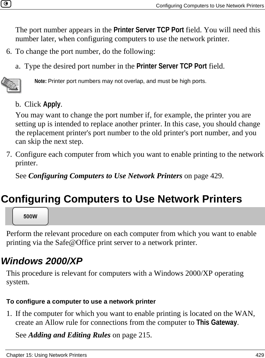   Configuring Computers to Use Network Printers  Chapter 15: Using Network Printers  429  The port number appears in the Printer Server TCP Port field. You will need this number later, when configuring computers to use the network printer. 6. To change the port number, do the following: a. Type the desired port number in the Printer Server TCP Port field.   Note: Printer port numbers may not overlap, and must be high ports.  b. Click Apply. You may want to change the port number if, for example, the printer you are setting up is intended to replace another printer. In this case, you should change the replacement printer&apos;s port number to the old printer&apos;s port number, and you can skip the next step.   7. Configure each computer from which you want to enable printing to the network printer. See Configuring Computers to Use Network Printers on page 429.  Configuring Computers to Use Network Printers  Perform the relevant procedure on each computer from which you want to enable printing via the Safe@Office print server to a network printer.   Windows 2000/XP This procedure is relevant for computers with a Windows 2000/XP operating system.  To configure a computer to use a network printer 1. If the computer for which you want to enable printing is located on the WAN, create an Allow rule for connections from the computer to This Gateway.  See Adding and Editing Rules on page 215. 