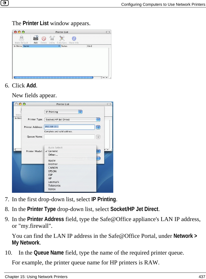   Configuring Computers to Use Network Printers  Chapter 15: Using Network Printers  437  The Printer List window appears.   6. Click Add.  New fields appear.  7. In the first drop-down list, select IP Printing.  8. In the Printer Type drop-down list, select Socket/HP Jet Direct. 9. In the Printer Address field, type the Safe@Office appliance&apos;s LAN IP address, or &quot;my.firewall&quot;.  You can find the LAN IP address in the Safe@Office Portal, under Network &gt; My Network. 10. In the Queue Name field, type the name of the required printer queue.  For example, the printer queue name for HP printers is RAW. 
