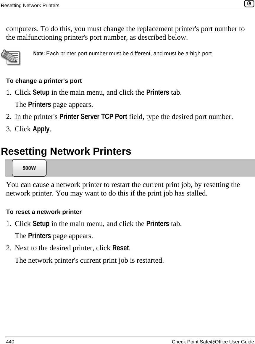 Resetting Network Printers    440  Check Point Safe@Office User Guide  computers. To do this, you must change the replacement printer&apos;s port number to the malfunctioning printer&apos;s port number, as described below.    Note: Each printer port number must be different, and must be a high port.  To change a printer&apos;s port 1. Click Setup in the main menu, and click the Printers tab. The Printers page appears. 2. In the printer&apos;s Printer Server TCP Port field, type the desired port number. 3. Click Apply.  Resetting Network Printers  You can cause a network printer to restart the current print job, by resetting the network printer. You may want to do this if the print job has stalled. To reset a network printer 1. Click Setup in the main menu, and click the Printers tab. The Printers page appears. 2. Next to the desired printer, click Reset. The network printer&apos;s current print job is restarted.  