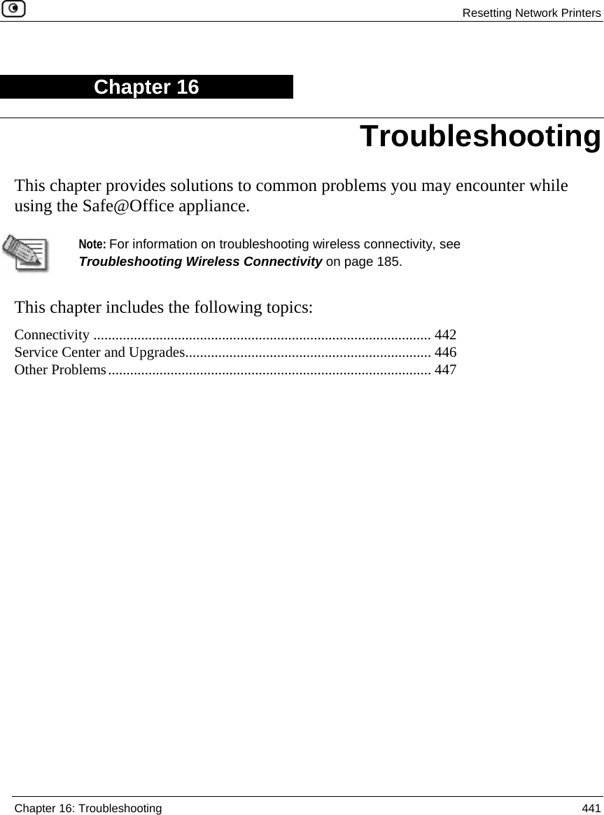  Resetting Network Printers  Chapter 16: Troubleshooting  441  Chapter 16 This chapter provides solutions to common problems you may encounter while using the Safe@Office appliance.   Note: For information on troubleshooting wireless connectivity, see Troubleshooting Wireless Connectivity on page 185.  This chapter includes the following topics: Connectivity ............................................................................................ 442 Service Center and Upgrades................................................................... 446 Other Problems........................................................................................ 447   Troubleshooting 