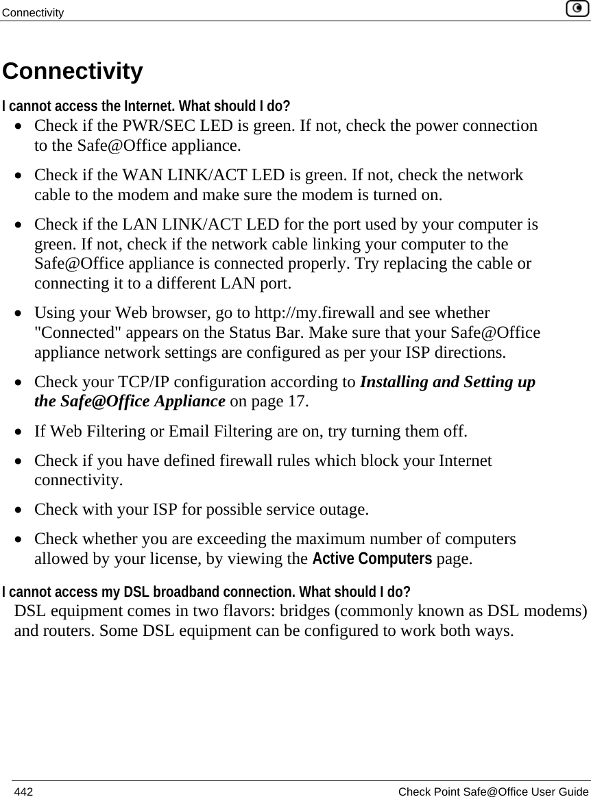 Connectivity    442  Check Point Safe@Office User Guide  Connectivity  I cannot access the Internet. What should I do? • Check if the PWR/SEC LED is green. If not, check the power connection to the Safe@Office appliance. • Check if the WAN LINK/ACT LED is green. If not, check the network cable to the modem and make sure the modem is turned on. • Check if the LAN LINK/ACT LED for the port used by your computer is green. If not, check if the network cable linking your computer to the Safe@Office appliance is connected properly. Try replacing the cable or connecting it to a different LAN port. • Using your Web browser, go to http://my.firewall and see whether &quot;Connected&quot; appears on the Status Bar. Make sure that your Safe@Office appliance network settings are configured as per your ISP directions.  • Check your TCP/IP configuration according to Installing and Setting up the Safe@Office Appliance on page 17. • If Web Filtering or Email Filtering are on, try turning them off. • Check if you have defined firewall rules which block your Internet connectivity. • Check with your ISP for possible service outage. • Check whether you are exceeding the maximum number of computers allowed by your license, by viewing the Active Computers page. I cannot access my DSL broadband connection. What should I do? DSL equipment comes in two flavors: bridges (commonly known as DSL modems) and routers. Some DSL equipment can be configured to work both ways.  