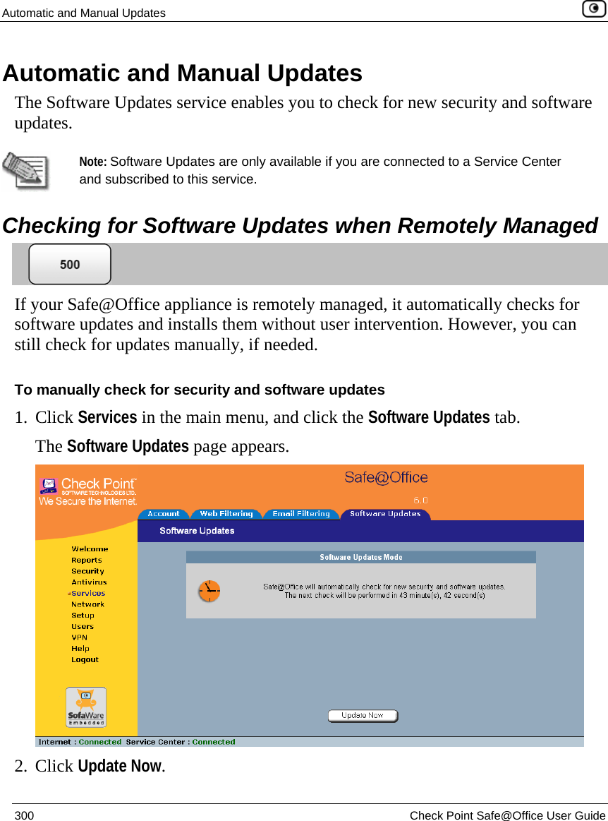 Automatic and Manual Updates    300  Check Point Safe@Office User Guide  Automatic and Manual Updates The Software Updates service enables you to check for new security and software updates.    Note: Software Updates are only available if you are connected to a Service Center and subscribed to this service.   Checking for Software Updates when Remotely Managed  If your Safe@Office appliance is remotely managed, it automatically checks for software updates and installs them without user intervention. However, you can still check for updates manually, if needed.  To manually check for security and software updates 1. Click Services in the main menu, and click the Software Updates tab. The Software Updates page appears.  2. Click Update Now.  