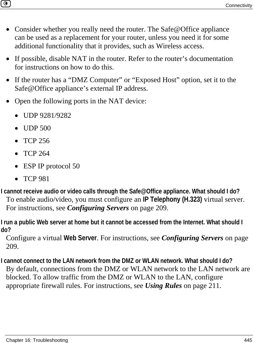  Connectivity  Chapter 16: Troubleshooting  445  • Consider whether you really need the router. The Safe@Office appliance can be used as a replacement for your router, unless you need it for some additional functionality that it provides, such as Wireless access. • If possible, disable NAT in the router. Refer to the router’s documentation for instructions on how to do this. • If the router has a “DMZ Computer” or “Exposed Host” option, set it to the Safe@Office appliance’s external IP address.  • Open the following ports in the NAT device:  • UDP 9281/9282 • UDP 500 • TCP 256 • TCP 264 • ESP IP protocol 50 • TCP 981 I cannot receive audio or video calls through the Safe@Office appliance. What should I do? To enable audio/video, you must configure an IP Telephony (H.323) virtual server. For instructions, see Configuring Servers on page 209. I run a public Web server at home but it cannot be accessed from the Internet. What should I do? Configure a virtual Web Server. For instructions, see Configuring Servers on page 209. I cannot connect to the LAN network from the DMZ or WLAN network. What should I do? By default, connections from the DMZ or WLAN network to the LAN network are blocked. To allow traffic from the DMZ or WLAN to the LAN, configure appropriate firewall rules. For instructions, see Using Rules on page 211.  