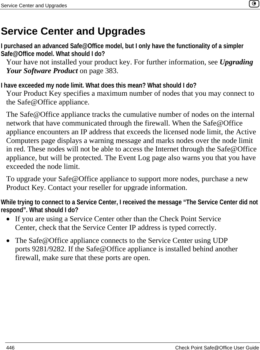 Service Center and Upgrades    446  Check Point Safe@Office User Guide  Service Center and Upgrades I purchased an advanced Safe@Office model, but I only have the functionality of a simpler Safe@Office model. What should I do?  Your have not installed your product key. For further information, see Upgrading Your Software Product on page 383. I have exceeded my node limit. What does this mean? What should I do?  Your Product Key specifies a maximum number of nodes that you may connect to the Safe@Office appliance.  The Safe@Office appliance tracks the cumulative number of nodes on the internal network that have communicated through the firewall. When the Safe@Office appliance encounters an IP address that exceeds the licensed node limit, the Active Computers page displays a warning message and marks nodes over the node limit in red. These nodes will not be able to access the Internet through the Safe@Office appliance, but will be protected. The Event Log page also warns you that you have exceeded the node limit. To upgrade your Safe@Office appliance to support more nodes, purchase a new Product Key. Contact your reseller for upgrade information. While trying to connect to a Service Center, I received the message “The Service Center did not respond”. What should I do? • If you are using a Service Center other than the Check Point Service Center, check that the Service Center IP address is typed correctly. • The Safe@Office appliance connects to the Service Center using UDP ports 9281/9282. If the Safe@Office appliance is installed behind another firewall, make sure that these ports are open. 