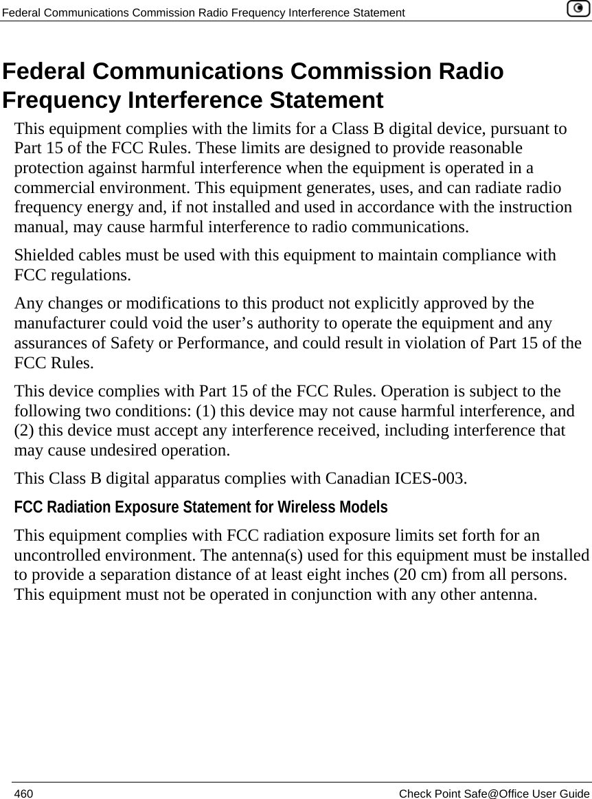 Federal Communications Commission Radio Frequency Interference Statement    460  Check Point Safe@Office User Guide  Federal Communications Commission Radio Frequency Interference Statement This equipment complies with the limits for a Class B digital device, pursuant to Part 15 of the FCC Rules. These limits are designed to provide reasonable protection against harmful interference when the equipment is operated in a commercial environment. This equipment generates, uses, and can radiate radio frequency energy and, if not installed and used in accordance with the instruction manual, may cause harmful interference to radio communications. Shielded cables must be used with this equipment to maintain compliance with FCC regulations. Any changes or modifications to this product not explicitly approved by the manufacturer could void the user’s authority to operate the equipment and any assurances of Safety or Performance, and could result in violation of Part 15 of the FCC Rules. This device complies with Part 15 of the FCC Rules. Operation is subject to the following two conditions: (1) this device may not cause harmful interference, and (2) this device must accept any interference received, including interference that may cause undesired operation. This Class B digital apparatus complies with Canadian ICES-003. FCC Radiation Exposure Statement for Wireless Models  This equipment complies with FCC radiation exposure limits set forth for an uncontrolled environment. The antenna(s) used for this equipment must be installed to provide a separation distance of at least eight inches (20 cm) from all persons. This equipment must not be operated in conjunction with any other antenna.  