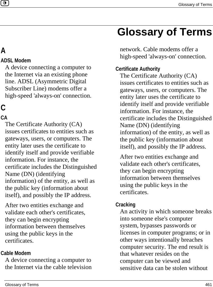  Glossary of Terms  Glossary of Terms  461  A ADSL Modem A device connecting a computer to the Internet via an existing phone line. ADSL (Asymmetric Digital Subscriber Line) modems offer a high-speed &apos;always-on&apos; connection.  C CA The Certificate Authority (CA) issues certificates to entities such as gateways, users, or computers. The entity later uses the certificate to identify itself and provide verifiable information. For instance, the certificate includes the Distinguished Name (DN) (identifying information) of the entity, as well as the public key (information about itself), and possibly the IP address. After two entities exchange and validate each other&apos;s certificates, they can begin encrypting information between themselves using the public keys in the certificates.  Cable Modem A device connecting a computer to the Internet via the cable television network. Cable modems offer a high-speed &apos;always-on&apos; connection.  Certificate Authority The Certificate Authority (CA) issues certificates to entities such as gateways, users, or computers. The entity later uses the certificate to identify itself and provide verifiable information. For instance, the certificate includes the Distinguished Name (DN) (identifying information) of the entity, as well as the public key (information about itself), and possibly the IP address. After two entities exchange and validate each other&apos;s certificates, they can begin encrypting information between themselves using the public keys in the certificates.  Cracking An activity in which someone breaks into someone else&apos;s computer system, bypasses passwords or licenses in computer programs; or in other ways intentionally breaches computer security. The end result is that whatever resides on the computer can be viewed and sensitive data can be stolen without Glossary of Terms 