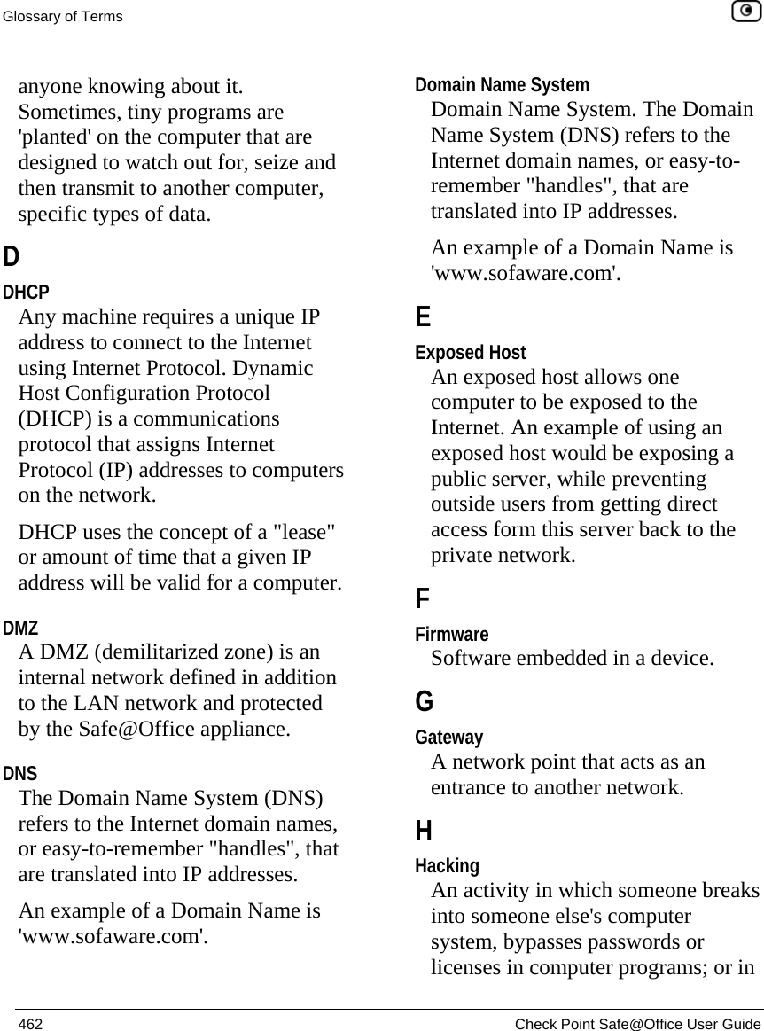 Glossary of Terms    462  Check Point Safe@Office User Guide  anyone knowing about it. Sometimes, tiny programs are &apos;planted&apos; on the computer that are designed to watch out for, seize and then transmit to another computer, specific types of data.  D DHCP Any machine requires a unique IP address to connect to the Internet using Internet Protocol. Dynamic Host Configuration Protocol (DHCP) is a communications protocol that assigns Internet Protocol (IP) addresses to computers on the network. DHCP uses the concept of a &quot;lease&quot; or amount of time that a given IP address will be valid for a computer.  DMZ A DMZ (demilitarized zone) is an internal network defined in addition to the LAN network and protected by the Safe@Office appliance.  DNS The Domain Name System (DNS) refers to the Internet domain names, or easy-to-remember &quot;handles&quot;, that are translated into IP addresses. An example of a Domain Name is &apos;www.sofaware.com&apos;.  Domain Name System Domain Name System. The Domain Name System (DNS) refers to the Internet domain names, or easy-to-remember &quot;handles&quot;, that are translated into IP addresses. An example of a Domain Name is &apos;www.sofaware.com&apos;.  E Exposed Host An exposed host allows one computer to be exposed to the Internet. An example of using an exposed host would be exposing a public server, while preventing outside users from getting direct access form this server back to the private network.  F Firmware Software embedded in a device.  G Gateway A network point that acts as an entrance to another network.  H Hacking An activity in which someone breaks into someone else&apos;s computer system, bypasses passwords or licenses in computer programs; or in 