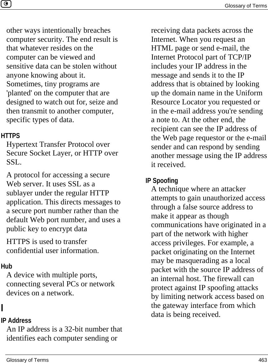 Glossary of Terms  Glossary of Terms  463  other ways intentionally breaches computer security. The end result is that whatever resides on the computer can be viewed and sensitive data can be stolen without anyone knowing about it. Sometimes, tiny programs are &apos;planted&apos; on the computer that are designed to watch out for, seize and then transmit to another computer, specific types of data.  HTTPS Hypertext Transfer Protocol over Secure Socket Layer, or HTTP over SSL. A protocol for accessing a secure Web server. It uses SSL as a sublayer under the regular HTTP application. This directs messages to a secure port number rather than the default Web port number, and uses a public key to encrypt data HTTPS is used to transfer confidential user information.  Hub A device with multiple ports, connecting several PCs or network devices on a network.  I IP Address An IP address is a 32-bit number that identifies each computer sending or receiving data packets across the Internet. When you request an HTML page or send e-mail, the Internet Protocol part of TCP/IP includes your IP address in the message and sends it to the IP address that is obtained by looking up the domain name in the Uniform Resource Locator you requested or in the e-mail address you&apos;re sending a note to. At the other end, the recipient can see the IP address of the Web page requestor or the e-mail sender and can respond by sending another message using the IP address it received.  IP Spoofing A technique where an attacker attempts to gain unauthorized access through a false source address to make it appear as though communications have originated in a part of the network with higher access privileges. For example, a packet originating on the Internet may be masquerading as a local packet with the source IP address of an internal host. The firewall can protect against IP spoofing attacks by limiting network access based on the gateway interface from which data is being received.  