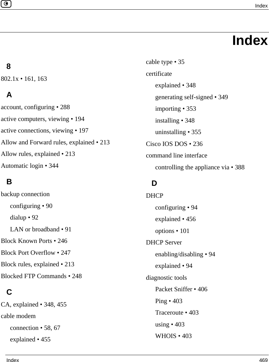  Index  Index  469  8 802.1x • 161, 163 A account, configuring • 288 active computers, viewing • 194 active connections, viewing • 197 Allow and Forward rules, explained • 213 Allow rules, explained • 213 Automatic login • 344 B backup connection configuring • 90 dialup • 92 LAN or broadband • 91 Block Known Ports • 246 Block Port Overflow • 247 Block rules, explained • 213 Blocked FTP Commands • 248 C CA, explained • 348, 455 cable modem connection • 58, 67 explained • 455 cable type • 35 certificate explained • 348 generating self-signed • 349 importing • 353 installing • 348 uninstalling • 355 Cisco IOS DOS • 236 command line interface controlling the appliance via • 388 D DHCP configuring • 94 explained • 456 options • 101 DHCP Server enabling/disabling • 94 explained • 94 diagnostic tools Packet Sniffer • 406 Ping • 403 Traceroute • 403 using • 403 WHOIS • 403 Index 