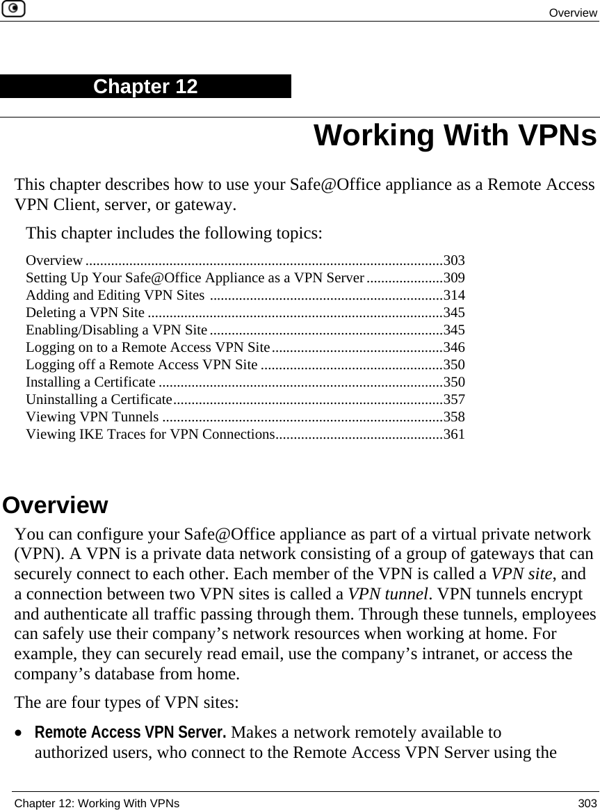  Overview  Chapter 12: Working With VPNs  303  Chapter 12 This chapter describes how to use your Safe@Office appliance as a Remote Access VPN Client, server, or gateway. This chapter includes the following topics: Overview..................................................................................................303 Setting Up Your Safe@Office Appliance as a VPN Server.....................309 Adding and Editing VPN Sites ................................................................314 Deleting a VPN Site .................................................................................345 Enabling/Disabling a VPN Site................................................................345 Logging on to a Remote Access VPN Site...............................................346 Logging off a Remote Access VPN Site ..................................................350 Installing a Certificate ..............................................................................350 Uninstalling a Certificate..........................................................................357 Viewing VPN Tunnels .............................................................................358 Viewing IKE Traces for VPN Connections..............................................361   Overview You can configure your Safe@Office appliance as part of a virtual private network (VPN). A VPN is a private data network consisting of a group of gateways that can securely connect to each other. Each member of the VPN is called a VPN site, and a connection between two VPN sites is called a VPN tunnel. VPN tunnels encrypt and authenticate all traffic passing through them. Through these tunnels, employees can safely use their company’s network resources when working at home. For example, they can securely read email, use the company’s intranet, or access the company’s database from home. The are four types of VPN sites: • Remote Access VPN Server. Makes a network remotely available to authorized users, who connect to the Remote Access VPN Server using the Working With VPNs 