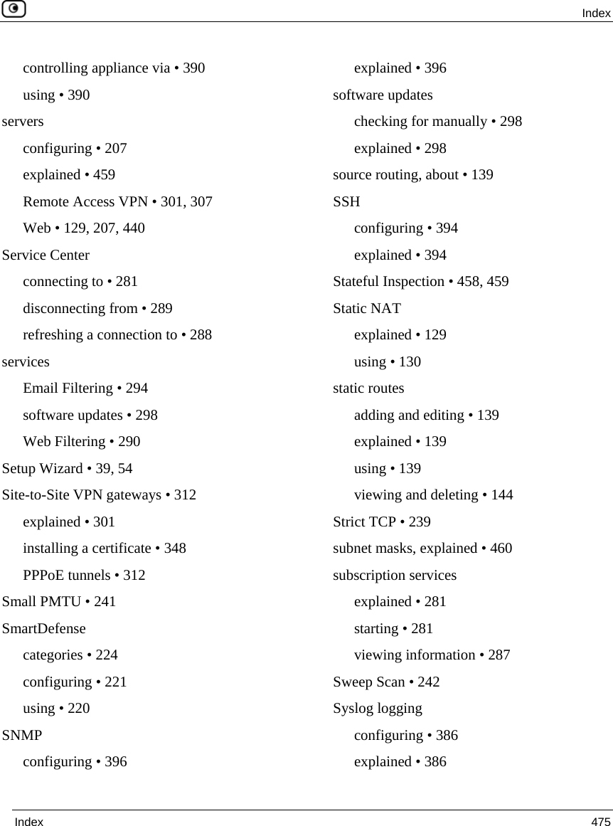  Index  Index  475  controlling appliance via • 390 using • 390 servers configuring • 207 explained • 459 Remote Access VPN • 301, 307 Web • 129, 207, 440 Service Center connecting to • 281 disconnecting from • 289 refreshing a connection to • 288 services Email Filtering • 294 software updates • 298 Web Filtering • 290 Setup Wizard • 39, 54 Site-to-Site VPN gateways • 312 explained • 301 installing a certificate • 348 PPPoE tunnels • 312 Small PMTU • 241 SmartDefense categories • 224 configuring • 221 using • 220 SNMP configuring • 396 explained • 396 software updates checking for manually • 298 explained • 298 source routing, about • 139 SSH configuring • 394 explained • 394 Stateful Inspection • 458, 459 Static NAT explained • 129 using • 130 static routes adding and editing • 139 explained • 139 using • 139 viewing and deleting • 144 Strict TCP • 239 subnet masks, explained • 460 subscription services explained • 281 starting • 281 viewing information • 287 Sweep Scan • 242 Syslog logging configuring • 386 explained • 386 