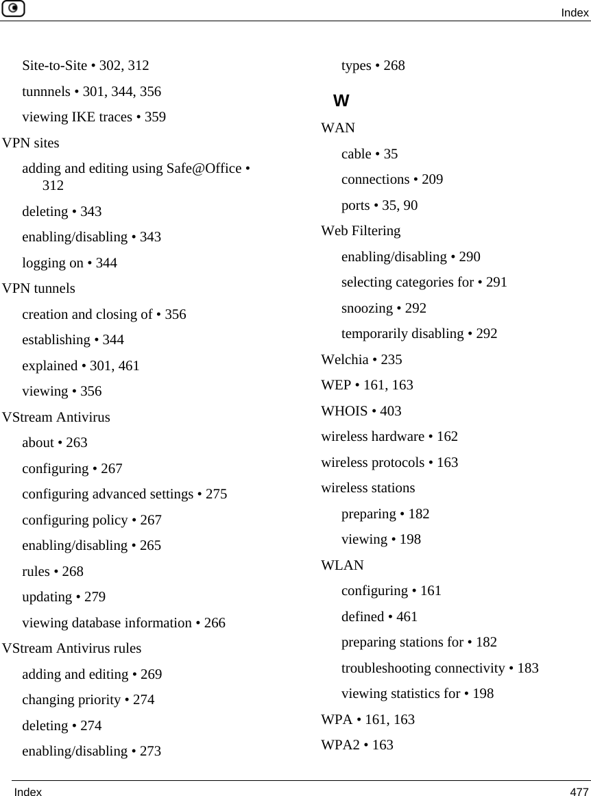  Index  Index  477  Site-to-Site • 302, 312 tunnnels • 301, 344, 356 viewing IKE traces • 359 VPN sites adding and editing using Safe@Office • 312 deleting • 343 enabling/disabling • 343 logging on • 344 VPN tunnels creation and closing of • 356 establishing • 344 explained • 301, 461 viewing • 356 VStream Antivirus about • 263 configuring • 267 configuring advanced settings • 275 configuring policy • 267 enabling/disabling • 265 rules • 268 updating • 279 viewing database information • 266 VStream Antivirus rules adding and editing • 269 changing priority • 274 deleting • 274 enabling/disabling • 273 types • 268 W WAN cable • 35 connections • 209 ports • 35, 90 Web Filtering enabling/disabling • 290 selecting categories for • 291 snoozing • 292 temporarily disabling • 292 Welchia • 235 WEP • 161, 163 WHOIS • 403 wireless hardware • 162 wireless protocols • 163 wireless stations preparing • 182 viewing • 198 WLAN configuring • 161 defined • 461 preparing stations for • 182 troubleshooting connectivity • 183 viewing statistics for • 198 WPA • 161, 163 WPA2 • 163 