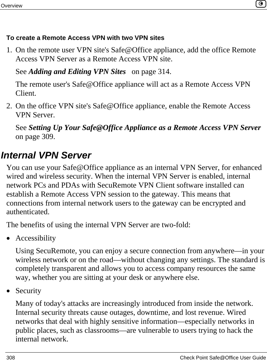 Overview    308  Check Point Safe@Office User Guide   To create a Remote Access VPN with two VPN sites 1. On the remote user VPN site&apos;s Safe@Office appliance, add the office Remote Access VPN Server as a Remote Access VPN site. See Adding and Editing VPN Sites   on page 314. The remote user&apos;s Safe@Office appliance will act as a Remote Access VPN Client. 2. On the office VPN site&apos;s Safe@Office appliance, enable the Remote Access VPN Server. See Setting Up Your Safe@Office Appliance as a Remote Access VPN Server on page 309.  Internal VPN Server You can use your Safe@Office appliance as an internal VPN Server, for enhanced wired and wireless security. When the internal VPN Server is enabled, internal network PCs and PDAs with SecuRemote VPN Client software installed can establish a Remote Access VPN session to the gateway. This means that connections from internal network users to the gateway can be encrypted and authenticated.  The benefits of using the internal VPN Server are two-fold: • Accessibility Using SecuRemote, you can enjoy a secure connection from anywhere—in your wireless network or on the road—without changing any settings. The standard is completely transparent and allows you to access company resources the same way, whether you are sitting at your desk or anywhere else. • Security Many of today&apos;s attacks are increasingly introduced from inside the network. Internal security threats cause outages, downtime, and lost revenue. Wired networks that deal with highly sensitive information—especially networks in public places, such as classrooms—are vulnerable to users trying to hack the internal network. 