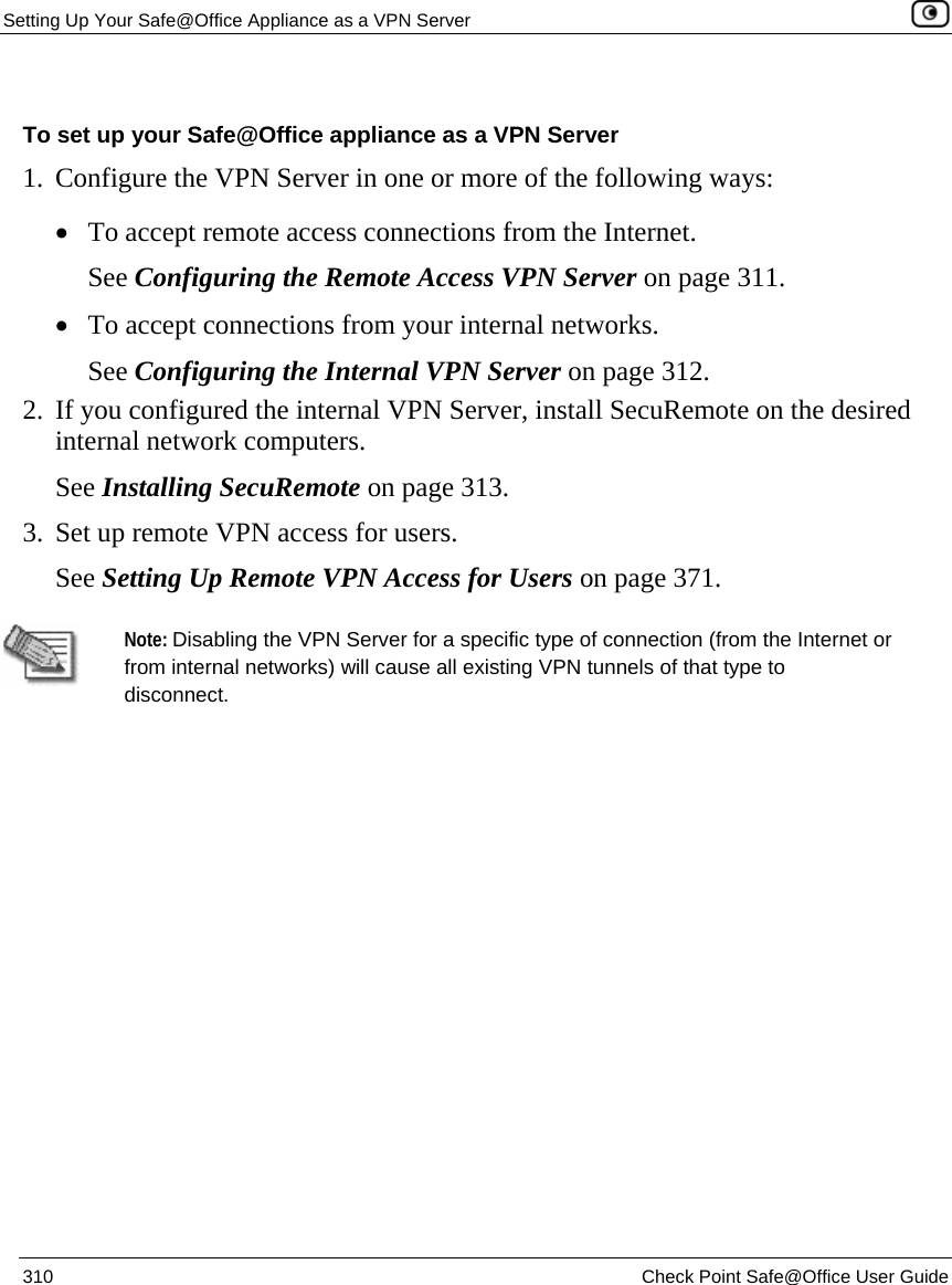 Setting Up Your Safe@Office Appliance as a VPN Server    310  Check Point Safe@Office User Guide   To set up your Safe@Office appliance as a VPN Server 1. Configure the VPN Server in one or more of the following ways: • To accept remote access connections from the Internet. See Configuring the Remote Access VPN Server on page 311. • To accept connections from your internal networks. See Configuring the Internal VPN Server on page 312. 2. If you configured the internal VPN Server, install SecuRemote on the desired internal network computers. See Installing SecuRemote on page 313.  3. Set up remote VPN access for users. See Setting Up Remote VPN Access for Users on page 371.   Note: Disabling the VPN Server for a specific type of connection (from the Internet or from internal networks) will cause all existing VPN tunnels of that type to disconnect.  