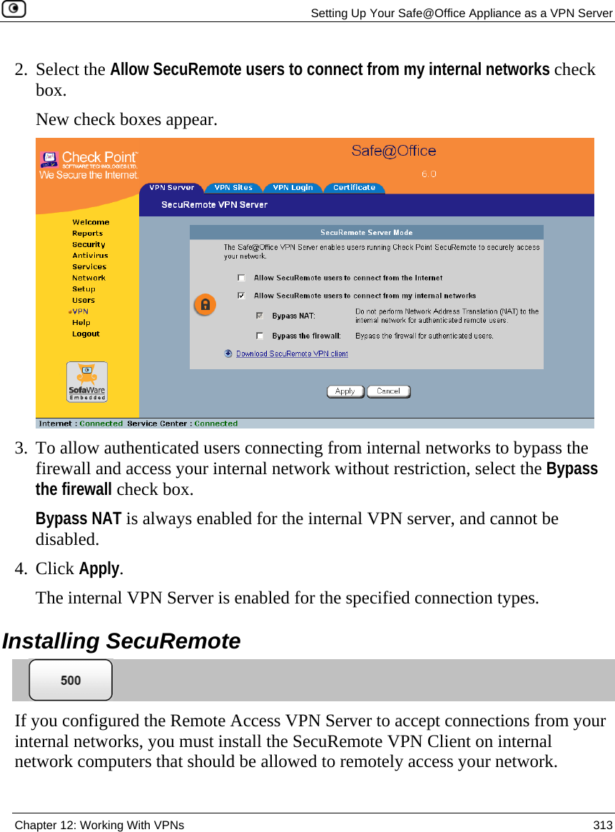   Setting Up Your Safe@Office Appliance as a VPN Server  Chapter 12: Working With VPNs  313  2. Select the Allow SecuRemote users to connect from my internal networks check box. New check boxes appear.  3. To allow authenticated users connecting from internal networks to bypass the firewall and access your internal network without restriction, select the Bypass the firewall check box.  Bypass NAT is always enabled for the internal VPN server, and cannot be disabled. 4. Click Apply. The internal VPN Server is enabled for the specified connection types.  Installing SecuRemote  If you configured the Remote Access VPN Server to accept connections from your internal networks, you must install the SecuRemote VPN Client on internal network computers that should be allowed to remotely access your network. 