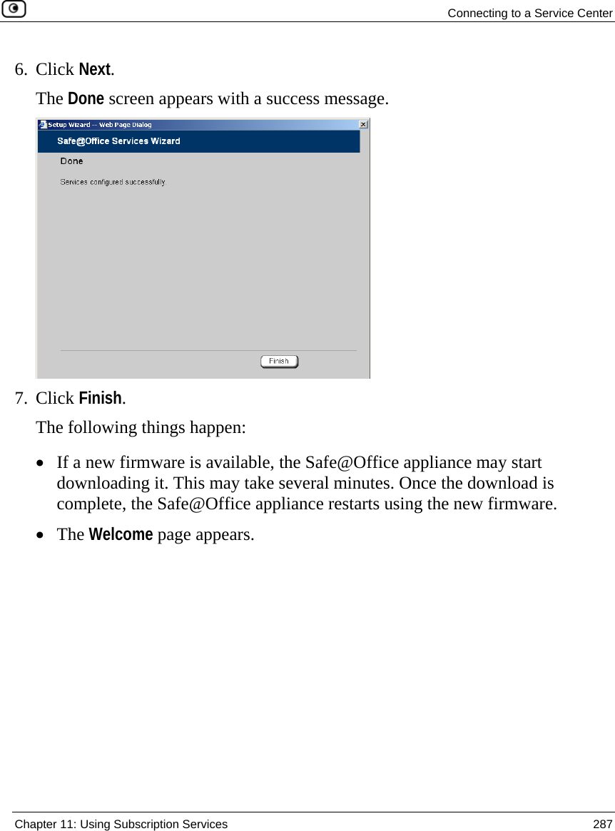  Connecting to a Service Center  Chapter 11: Using Subscription Services  287  6. Click Next. The Done screen appears with a success message.   7. Click Finish. The following things happen: • If a new firmware is available, the Safe@Office appliance may start downloading it. This may take several minutes. Once the download is complete, the Safe@Office appliance restarts using the new firmware. • The Welcome page appears. 