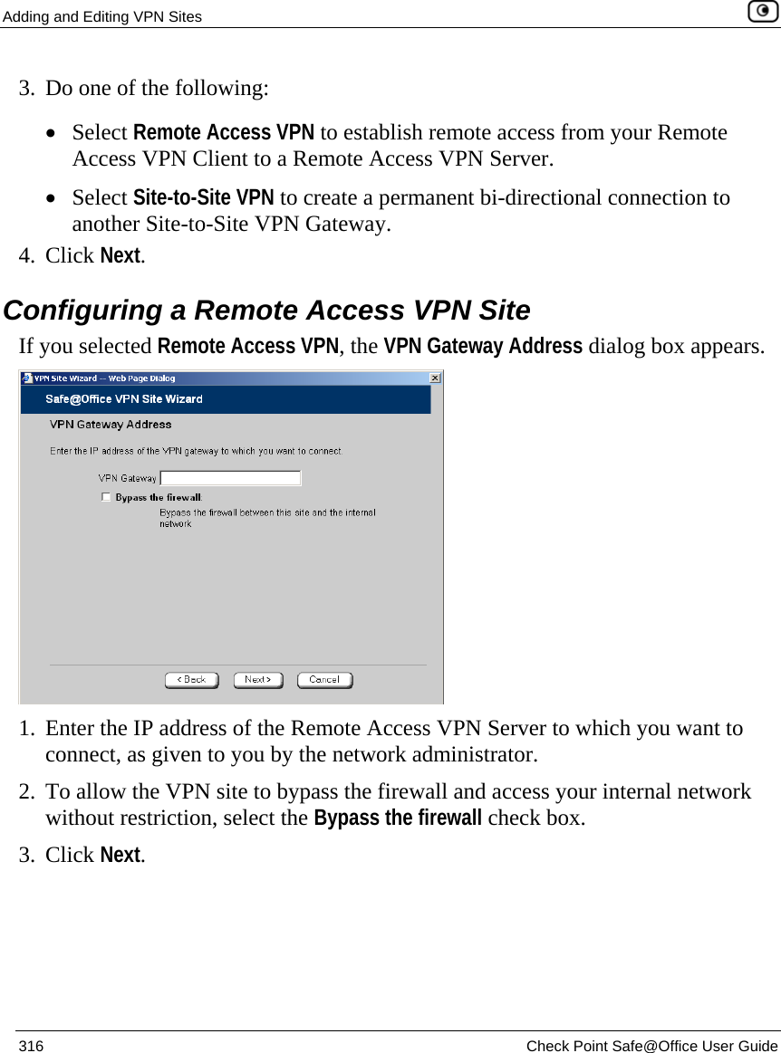 Adding and Editing VPN Sites    316  Check Point Safe@Office User Guide  3. Do one of the following: • Select Remote Access VPN to establish remote access from your Remote Access VPN Client to a Remote Access VPN Server. • Select Site-to-Site VPN to create a permanent bi-directional connection to another Site-to-Site VPN Gateway.  4. Click Next.  Configuring a Remote Access VPN Site If you selected Remote Access VPN, the VPN Gateway Address dialog box appears.  1. Enter the IP address of the Remote Access VPN Server to which you want to connect, as given to you by the network administrator. 2. To allow the VPN site to bypass the firewall and access your internal network without restriction, select the Bypass the firewall check box. 3. Click Next. 