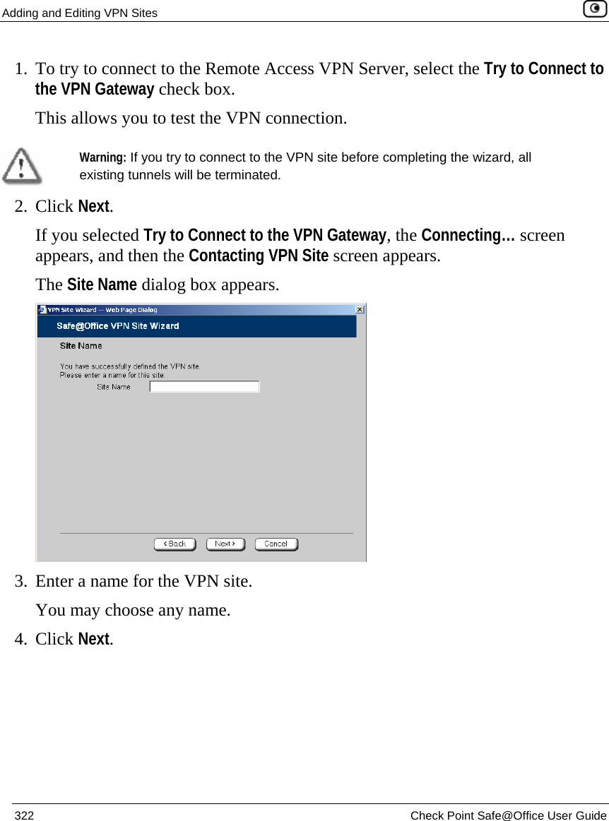 Adding and Editing VPN Sites    322  Check Point Safe@Office User Guide  1. To try to connect to the Remote Access VPN Server, select the Try to Connect to the VPN Gateway check box. This allows you to test the VPN connection.   Warning: If you try to connect to the VPN site before completing the wizard, all existing tunnels will be terminated.  2. Click Next. If you selected Try to Connect to the VPN Gateway, the Connecting… screen appears, and then the Contacting VPN Site screen appears. The Site Name dialog box appears.  3. Enter a name for the VPN site.  You may choose any name. 4. Click Next. 