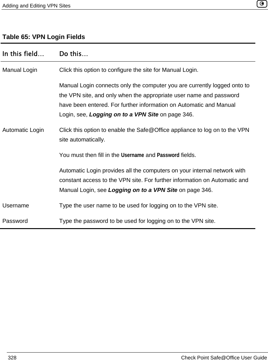 Adding and Editing VPN Sites    328  Check Point Safe@Office User Guide  Table 65: VPN Login Fields In this field…  Do this… Manual Login  Click this option to configure the site for Manual Login. Manual Login connects only the computer you are currently logged onto to the VPN site, and only when the appropriate user name and password have been entered. For further information on Automatic and Manual Login, see, Logging on to a VPN Site on page 346. Automatic Login  Click this option to enable the Safe@Office appliance to log on to the VPN site automatically. You must then fill in the Username and Password fields.  Automatic Login provides all the computers on your internal network with constant access to the VPN site. For further information on Automatic and Manual Login, see Logging on to a VPN Site on page 346. Username  Type the user name to be used for logging on to the VPN site. Password  Type the password to be used for logging on to the VPN site. 
