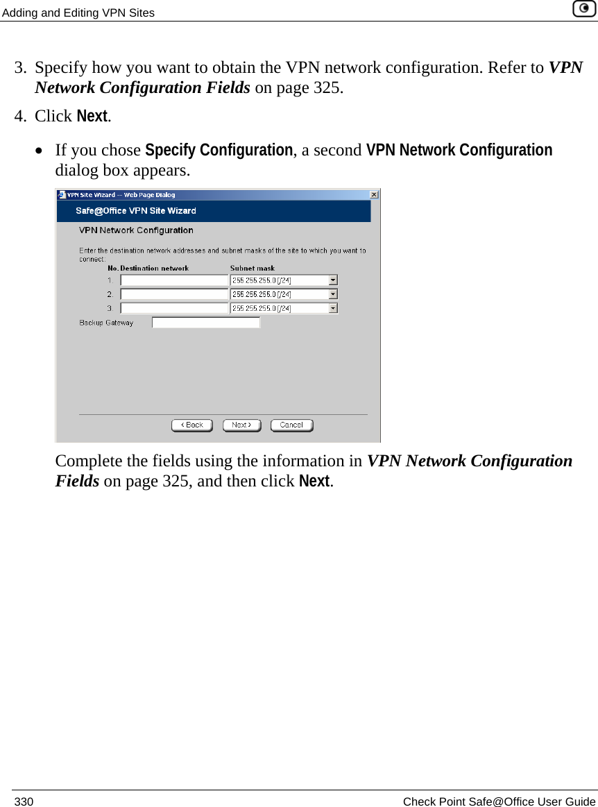 Adding and Editing VPN Sites    330  Check Point Safe@Office User Guide  3. Specify how you want to obtain the VPN network configuration. Refer to VPN Network Configuration Fields on page 325.  4. Click Next. • If you chose Specify Configuration, a second VPN Network Configuration dialog box appears.   Complete the fields using the information in VPN Network Configuration Fields on page 325, and then click Next. 