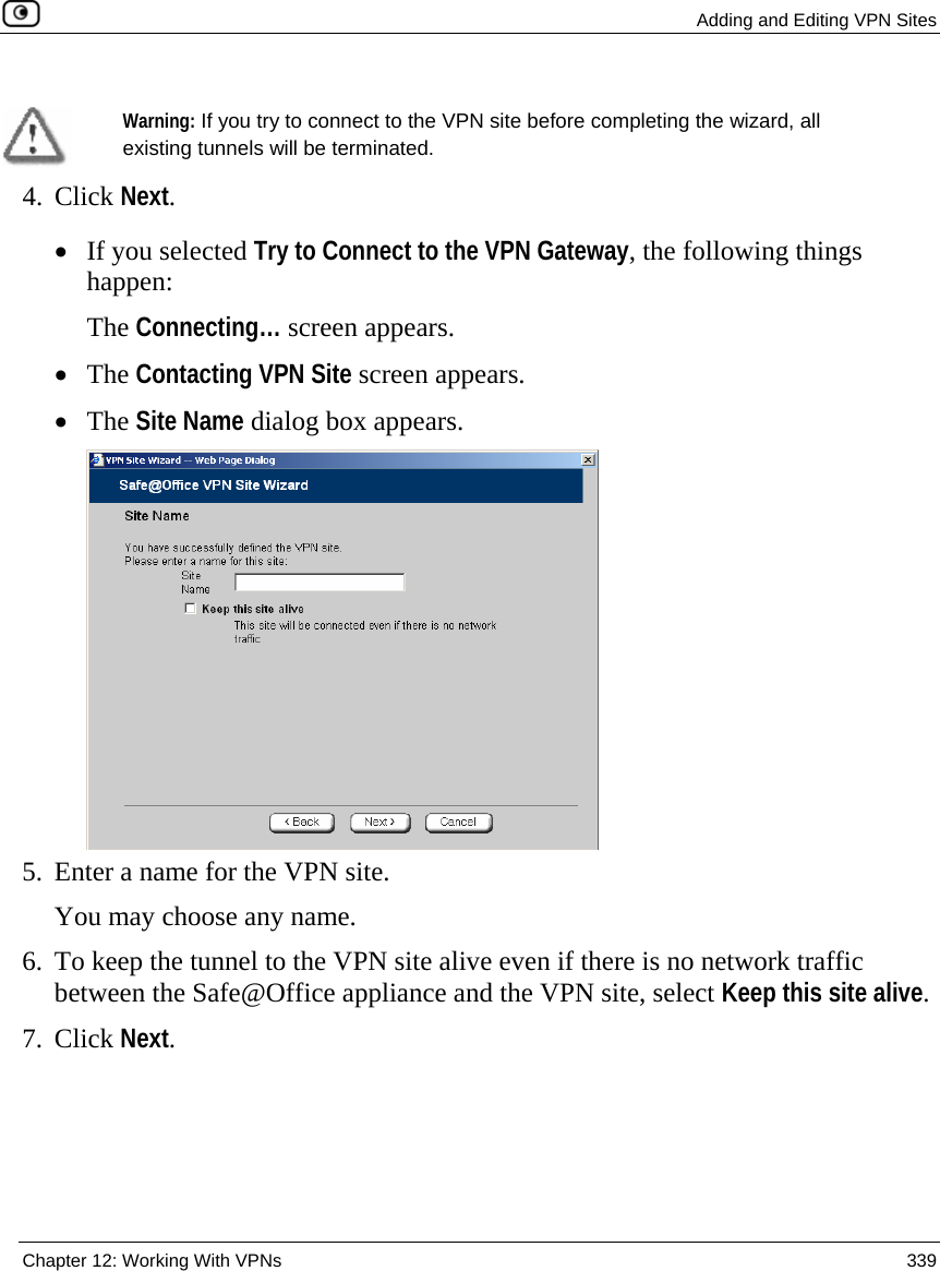  Adding and Editing VPN Sites  Chapter 12: Working With VPNs  339    Warning: If you try to connect to the VPN site before completing the wizard, all existing tunnels will be terminated.  4. Click Next. • If you selected Try to Connect to the VPN Gateway, the following things happen:  The Connecting… screen appears.  • The Contacting VPN Site screen appears. • The Site Name dialog box appears.  5. Enter a name for the VPN site.  You may choose any name. 6. To keep the tunnel to the VPN site alive even if there is no network traffic between the Safe@Office appliance and the VPN site, select Keep this site alive. 7. Click Next. 