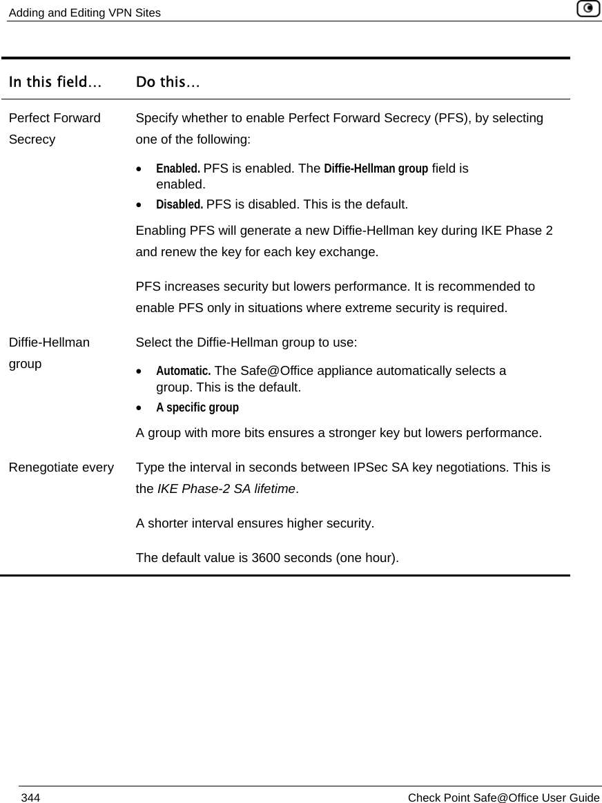 Adding and Editing VPN Sites    344  Check Point Safe@Office User Guide  In this field…  Do this… Perfect Forward Secrecy Specify whether to enable Perfect Forward Secrecy (PFS), by selecting one of the following: • Enabled. PFS is enabled. The Diffie-Hellman group field is enabled. • Disabled. PFS is disabled. This is the default. Enabling PFS will generate a new Diffie-Hellman key during IKE Phase 2 and renew the key for each key exchange.  PFS increases security but lowers performance. It is recommended to enable PFS only in situations where extreme security is required. Diffie-Hellman group Select the Diffie-Hellman group to use: • Automatic. The Safe@Office appliance automatically selects a group. This is the default. • A specific group A group with more bits ensures a stronger key but lowers performance. Renegotiate every  Type the interval in seconds between IPSec SA key negotiations. This is the IKE Phase-2 SA lifetime. A shorter interval ensures higher security. The default value is 3600 seconds (one hour).   