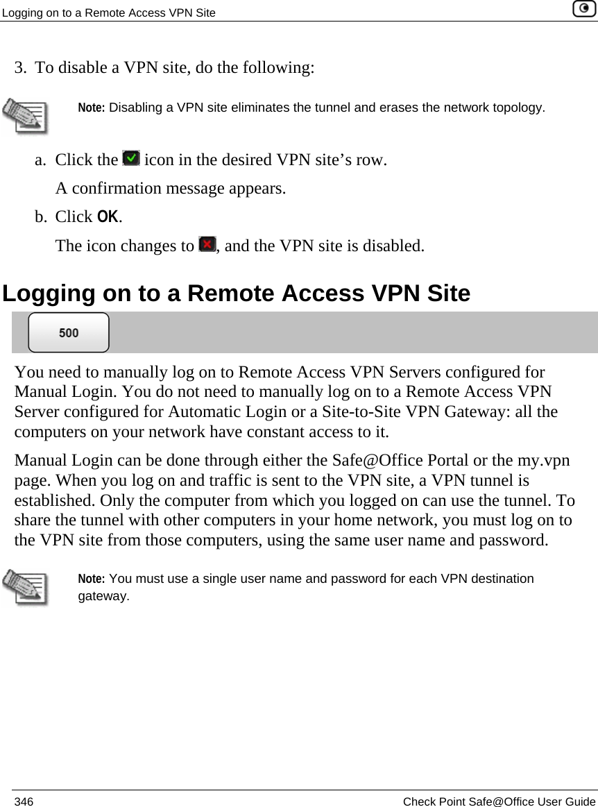 Logging on to a Remote Access VPN Site    346  Check Point Safe@Office User Guide  3. To disable a VPN site, do the following:    Note: Disabling a VPN site eliminates the tunnel and erases the network topology.  a. Click the   icon in the desired VPN site’s row. A confirmation message appears. b. Click OK. The icon changes to  , and the VPN site is disabled.  Logging on to a Remote Access VPN Site  You need to manually log on to Remote Access VPN Servers configured for Manual Login. You do not need to manually log on to a Remote Access VPN Server configured for Automatic Login or a Site-to-Site VPN Gateway: all the computers on your network have constant access to it.  Manual Login can be done through either the Safe@Office Portal or the my.vpn page. When you log on and traffic is sent to the VPN site, a VPN tunnel is established. Only the computer from which you logged on can use the tunnel. To share the tunnel with other computers in your home network, you must log on to the VPN site from those computers, using the same user name and password.   Note: You must use a single user name and password for each VPN destination gateway.  
