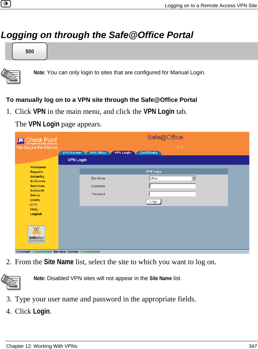   Logging on to a Remote Access VPN Site  Chapter 12: Working With VPNs  347   Logging on through the Safe@Office Portal    Note: You can only login to sites that are configured for Manual Login. To manually log on to a VPN site through the Safe@Office Portal 1. Click VPN in the main menu, and click the VPN Login tab. The VPN Login page appears.  2. From the Site Name list, select the site to which you want to log on.   Note: Disabled VPN sites will not appear in the Site Name list. 3. Type your user name and password in the appropriate fields. 4. Click Login. 