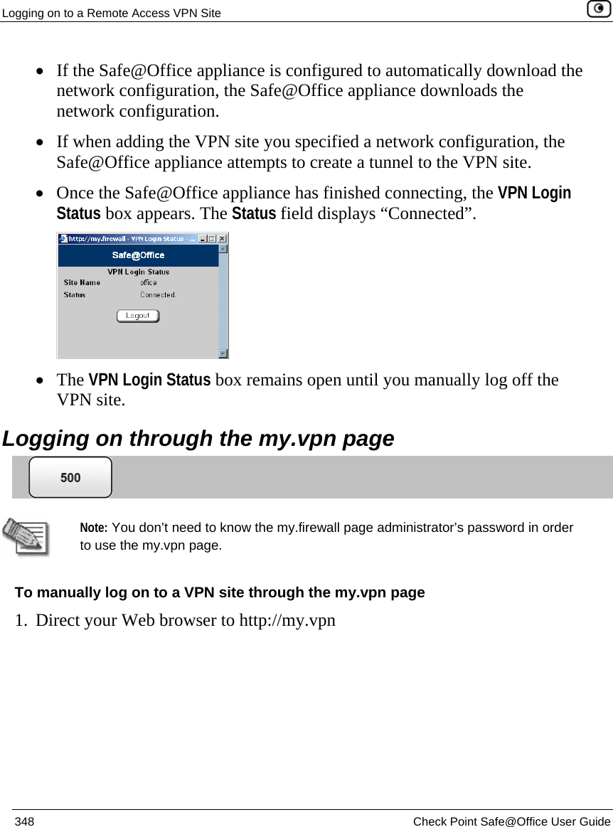 Logging on to a Remote Access VPN Site    348  Check Point Safe@Office User Guide  • If the Safe@Office appliance is configured to automatically download the network configuration, the Safe@Office appliance downloads the network configuration. • If when adding the VPN site you specified a network configuration, the Safe@Office appliance attempts to create a tunnel to the VPN site. • Once the Safe@Office appliance has finished connecting, the VPN Login Status box appears. The Status field displays “Connected”.   • The VPN Login Status box remains open until you manually log off the VPN site.  Logging on through the my.vpn page    Note: You don’t need to know the my.firewall page administrator’s password in order to use the my.vpn page. To manually log on to a VPN site through the my.vpn page 1. Direct your Web browser to http://my.vpn 