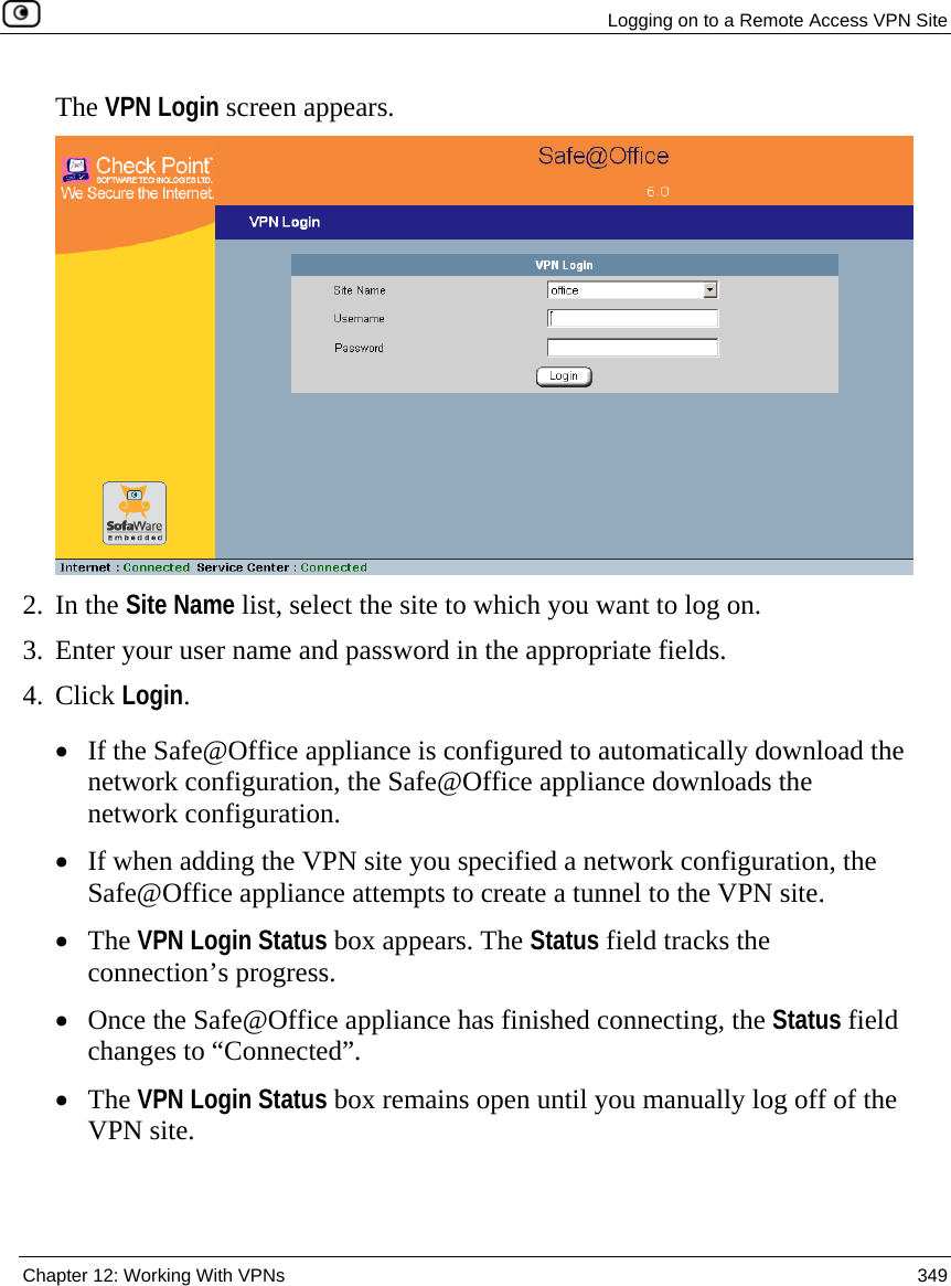   Logging on to a Remote Access VPN Site  Chapter 12: Working With VPNs  349  The VPN Login screen appears.  2. In the Site Name list, select the site to which you want to log on. 3. Enter your user name and password in the appropriate fields. 4. Click Login. • If the Safe@Office appliance is configured to automatically download the network configuration, the Safe@Office appliance downloads the network configuration. • If when adding the VPN site you specified a network configuration, the Safe@Office appliance attempts to create a tunnel to the VPN site. • The VPN Login Status box appears. The Status field tracks the connection’s progress. • Once the Safe@Office appliance has finished connecting, the Status field changes to “Connected”.  • The VPN Login Status box remains open until you manually log off of the VPN site.  