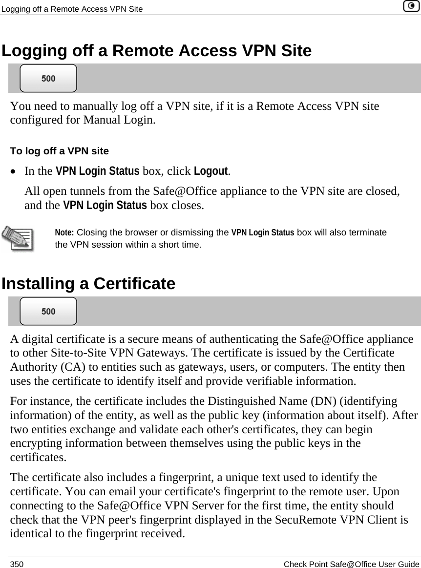 Logging off a Remote Access VPN Site    350  Check Point Safe@Office User Guide  Logging off a Remote Access VPN Site  You need to manually log off a VPN site, if it is a Remote Access VPN site configured for Manual Login.  To log off a VPN site • In the VPN Login Status box, click Logout. All open tunnels from the Safe@Office appliance to the VPN site are closed, and the VPN Login Status box closes.   Note: Closing the browser or dismissing the VPN Login Status box will also terminate the VPN session within a short time.   Installing a Certificate  A digital certificate is a secure means of authenticating the Safe@Office appliance to other Site-to-Site VPN Gateways. The certificate is issued by the Certificate Authority (CA) to entities such as gateways, users, or computers. The entity then uses the certificate to identify itself and provide verifiable information. For instance, the certificate includes the Distinguished Name (DN) (identifying information) of the entity, as well as the public key (information about itself). After two entities exchange and validate each other&apos;s certificates, they can begin encrypting information between themselves using the public keys in the certificates.  The certificate also includes a fingerprint, a unique text used to identify the certificate. You can email your certificate&apos;s fingerprint to the remote user. Upon connecting to the Safe@Office VPN Server for the first time, the entity should check that the VPN peer&apos;s fingerprint displayed in the SecuRemote VPN Client is identical to the fingerprint received.  