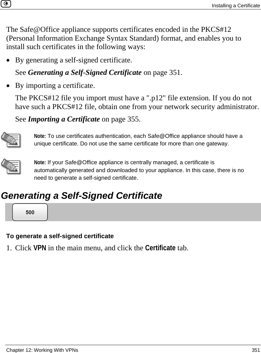  Installing a Certificate  Chapter 12: Working With VPNs  351  The Safe@Office appliance supports certificates encoded in the PKCS#12 (Personal Information Exchange Syntax Standard) format, and enables you to install such certificates in the following ways: • By generating a self-signed certificate. See Generating a Self-Signed Certificate on page 351. • By importing a certificate. The PKCS#12 file you import must have a &quot;.p12&quot; file extension. If you do not have such a PKCS#12 file, obtain one from your network security administrator.  See Importing a Certificate on page 355.   Note: To use certificates authentication, each Safe@Office appliance should have a unique certificate. Do not use the same certificate for more than one gateway.     Note: If your Safe@Office appliance is centrally managed, a certificate is automatically generated and downloaded to your appliance. In this case, there is no need to generate a self-signed certificate.   Generating a Self-Signed Certificate  To generate a self-signed certificate 1. Click VPN in the main menu, and click the Certificate tab. 