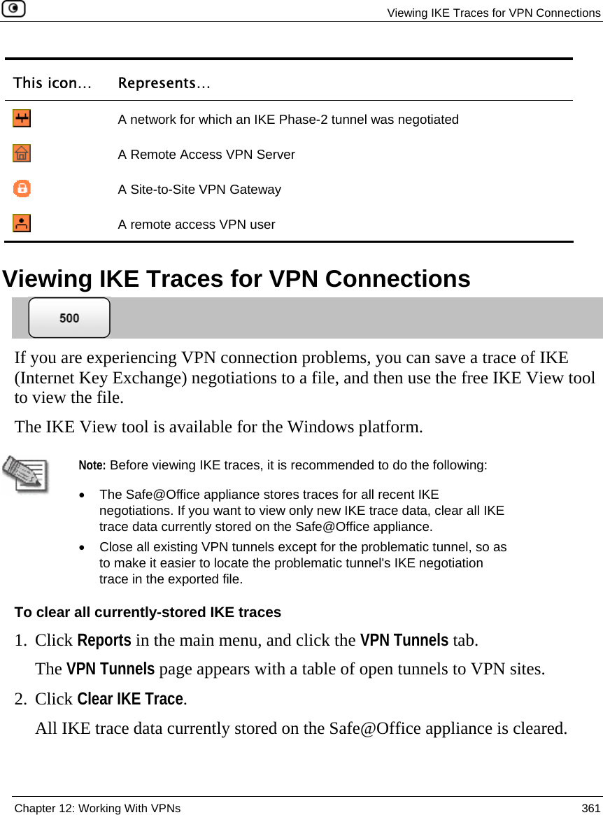   Viewing IKE Traces for VPN Connections  Chapter 12: Working With VPNs  361  This icon…  Represents…    A network for which an IKE Phase-2 tunnel was negotiated     A Remote Access VPN Server  A Site-to-Site VPN Gateway  A remote access VPN user   Viewing IKE Traces for VPN Connections  If you are experiencing VPN connection problems, you can save a trace of IKE (Internet Key Exchange) negotiations to a file, and then use the free IKE View tool to view the file.  The IKE View tool is available for the Windows platform.   Note: Before viewing IKE traces, it is recommended to do the following:  •  The Safe@Office appliance stores traces for all recent IKE negotiations. If you want to view only new IKE trace data, clear all IKE trace data currently stored on the Safe@Office appliance.  •  Close all existing VPN tunnels except for the problematic tunnel, so as to make it easier to locate the problematic tunnel&apos;s IKE negotiation trace in the exported file. To clear all currently-stored IKE traces 1. Click Reports in the main menu, and click the VPN Tunnels tab. The VPN Tunnels page appears with a table of open tunnels to VPN sites.   2. Click Clear IKE Trace. All IKE trace data currently stored on the Safe@Office appliance is cleared. 