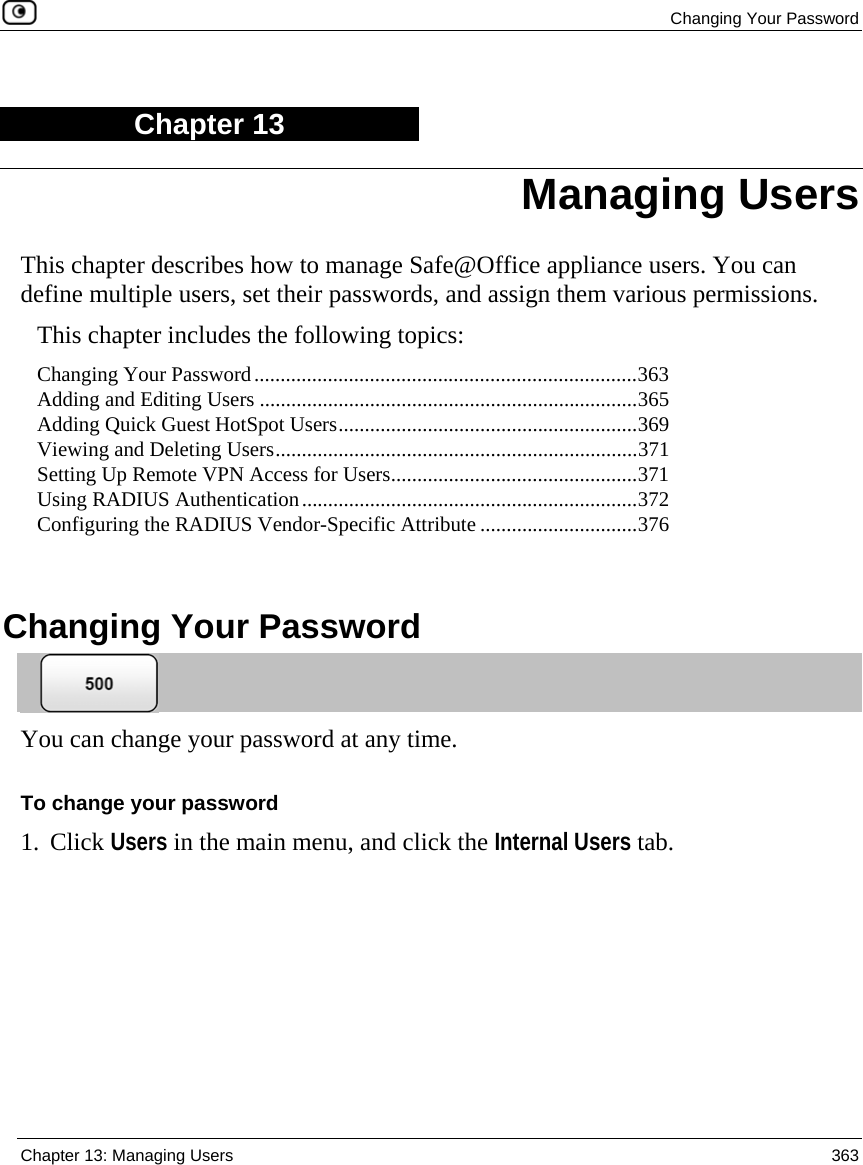  Changing Your Password  Chapter 13: Managing Users  363  Chapter 13 This chapter describes how to manage Safe@Office appliance users. You can define multiple users, set their passwords, and assign them various permissions. This chapter includes the following topics: Changing Your Password.........................................................................363 Adding and Editing Users ........................................................................365 Adding Quick Guest HotSpot Users.........................................................369 Viewing and Deleting Users.....................................................................371 Setting Up Remote VPN Access for Users...............................................371 Using RADIUS Authentication................................................................372 Configuring the RADIUS Vendor-Specific Attribute ..............................376   Changing Your Password  You can change your password at any time.  To change your password 1. Click Users in the main menu, and click the Internal Users tab. Managing Users 
