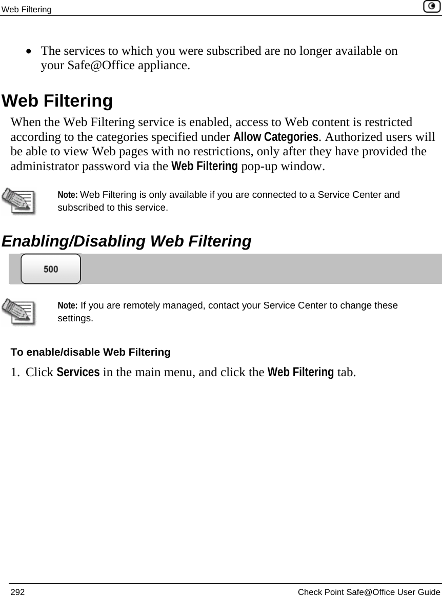 Web Filtering    292  Check Point Safe@Office User Guide  • The services to which you were subscribed are no longer available on your Safe@Office appliance.  Web Filtering When the Web Filtering service is enabled, access to Web content is restricted according to the categories specified under Allow Categories. Authorized users will be able to view Web pages with no restrictions, only after they have provided the administrator password via the Web Filtering pop-up window.   Note: Web Filtering is only available if you are connected to a Service Center and subscribed to this service.   Enabling/Disabling Web Filtering    Note: If you are remotely managed, contact your Service Center to change these settings. To enable/disable Web Filtering 1. Click Services in the main menu, and click the Web Filtering tab. 