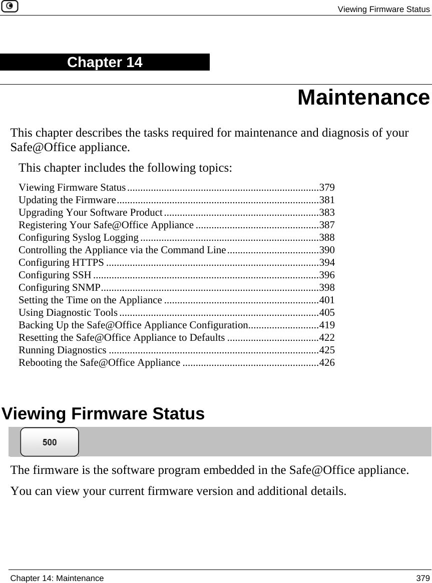 Viewing Firmware Status  Chapter 14: Maintenance  379  Chapter 14 This chapter describes the tasks required for maintenance and diagnosis of your Safe@Office appliance. This chapter includes the following topics: Viewing Firmware Status.........................................................................379 Updating the Firmware.............................................................................381 Upgrading Your Software Product...........................................................383 Registering Your Safe@Office Appliance ...............................................387 Configuring Syslog Logging....................................................................388 Controlling the Appliance via the Command Line...................................390 Configuring HTTPS .................................................................................394 Configuring SSH......................................................................................396 Configuring SNMP...................................................................................398 Setting the Time on the Appliance ...........................................................401 Using Diagnostic Tools............................................................................405 Backing Up the Safe@Office Appliance Configuration...........................419 Resetting the Safe@Office Appliance to Defaults ...................................422 Running Diagnostics ................................................................................425 Rebooting the Safe@Office Appliance ....................................................426   Viewing Firmware Status  The firmware is the software program embedded in the Safe@Office appliance.  You can view your current firmware version and additional details. Maintenance 