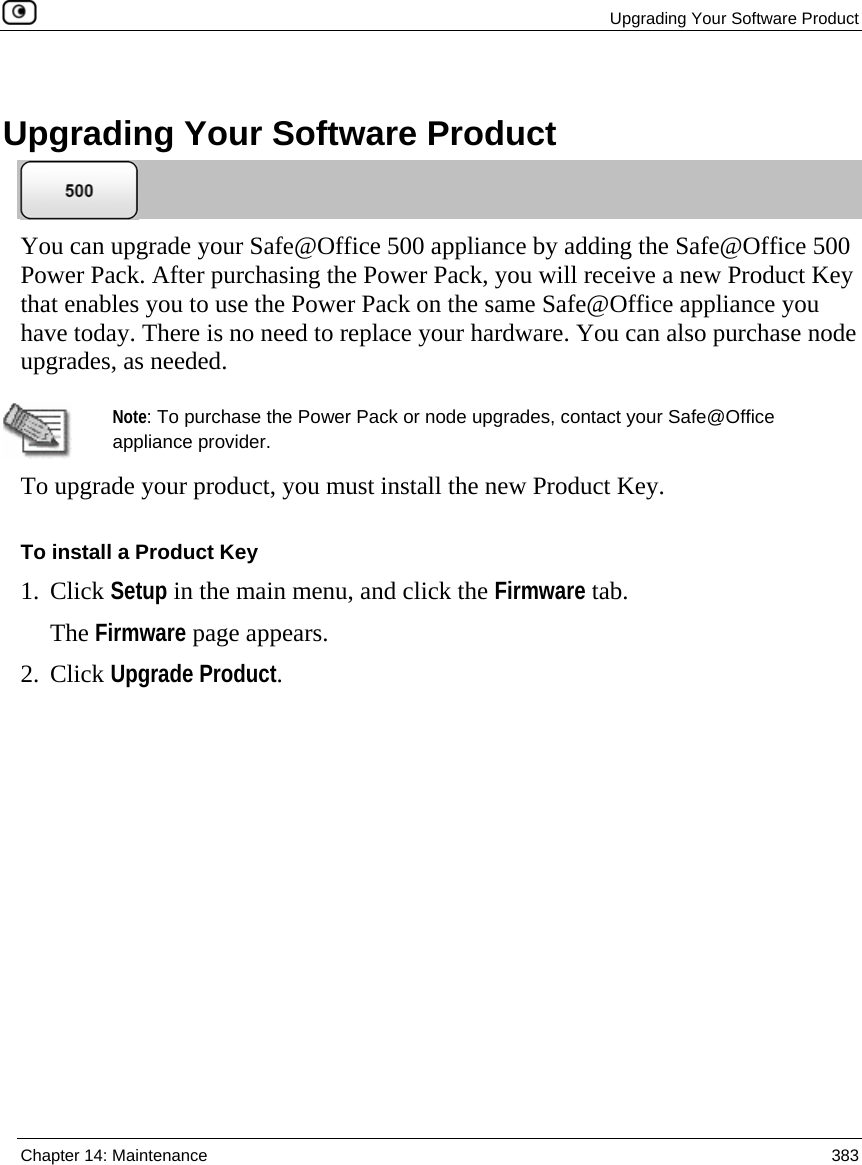  Upgrading Your Software Product  Chapter 14: Maintenance  383    Upgrading Your Software Product  You can upgrade your Safe@Office 500 appliance by adding the Safe@Office 500 Power Pack. After purchasing the Power Pack, you will receive a new Product Key that enables you to use the Power Pack on the same Safe@Office appliance you have today. There is no need to replace your hardware. You can also purchase node upgrades, as needed.   Note: To purchase the Power Pack or node upgrades, contact your Safe@Office appliance provider. To upgrade your product, you must install the new Product Key.  To install a Product Key 1. Click Setup in the main menu, and click the Firmware tab. The Firmware page appears. 2. Click Upgrade Product. 