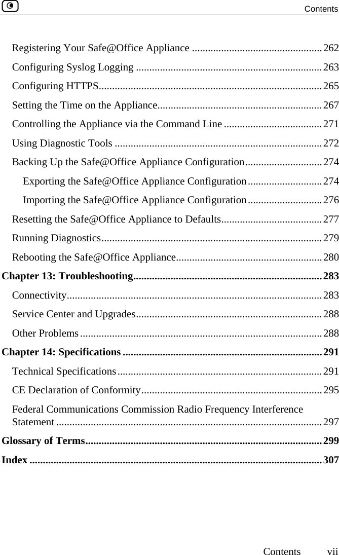  Contents     Contents vii Registering Your Safe@Office Appliance .................................................262 Configuring Syslog Logging ......................................................................263 Configuring HTTPS....................................................................................265 Setting the Time on the Appliance..............................................................267 Controlling the Appliance via the Command Line .....................................271 Using Diagnostic Tools ..............................................................................272 Backing Up the Safe@Office Appliance Configuration.............................274 Exporting the Safe@Office Appliance Configuration............................274 Importing the Safe@Office Appliance Configuration............................276 Resetting the Safe@Office Appliance to Defaults......................................277 Running Diagnostics...................................................................................279 Rebooting the Safe@Office Appliance.......................................................280 Chapter 13: Troubleshooting.......................................................................283 Connectivity................................................................................................283 Service Center and Upgrades......................................................................288 Other Problems...........................................................................................288 Chapter 14: Specifications ...........................................................................291 Technical Specifications.............................................................................291 CE Declaration of Conformity....................................................................295 Federal Communications Commission Radio Frequency Interference Statement ....................................................................................................297 Glossary of Terms.........................................................................................299 Index ..............................................................................................................307    