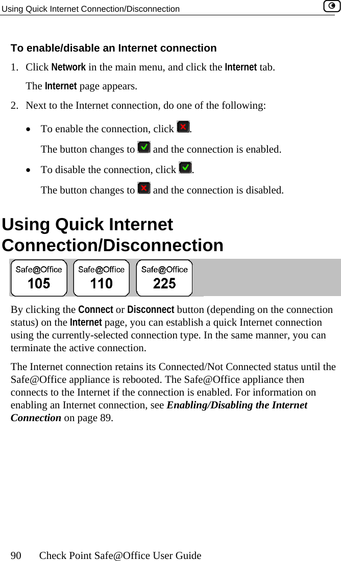 Using Quick Internet Connection/Disconnection    90  Check Point Safe@Office User Guide 1. 2.  tion, do one of the following: To enable/disable an Internet connection Click Network in the main menu, and click the Internet tab. The Internet page appears. Next to the Internet connec•  To enable the connection, click  . The button changes to   and the connection is enabled. •  To disable the connection, click  . The button changes to   and the connection is disabled.  UCsing Quick Internet onnection/Disconnection  By clicking the Connect or Disconnect button (depending on the connection sta  establish a quick Internet connection usi tion type. In the same manner, you can Th /Not Connected status until the e Safe@Office appliance then n is enabled. For information on ena ling the Internet Connection on page 89. tus) on the Internet page, you canng the currently-selected connecterminate the active connection. e Internet connection retains its ConnectedSafe@Office appliance is rebooted. Thconnects to the Internet if the connectiobling an Internet connection, see Enabling/Disab 