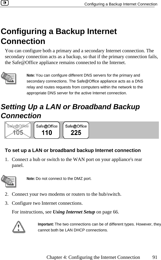   Configuring a Backup Internet Connection      Chapter 4: Configuring the Internet Connection  91   Configuring a Backup Internet Connection You can configure both a primary and a secondary Internet connection. The secondary connection acts as a backup, so that if the primary connection fails, the Safe@Office appliance remains connected to the Internet.    Note: You can configure different DNS servers for the primary and secondary connections. The Safe@Office appliance acts as a DNS relay and routes requests from computers within the network to the appropriate DNS server for the active Internet connection.   Setting Up a LAN or Broadband Backup Connection  To set up a LAN or broadband backup Internet connection 1.  e WAN port on your appliance&apos;s rear   Connect a hub or switch to thpanel.  Note: Do not connect to the DMZ port. 2.  Connect your two modems or routers to the hub/switch.  3.  Configure two Internet connections. For instructions, see Using Internet Setup on page 66.  Important: The two connections can be of different types. However, they cannot both be LAN DHCP connections.    