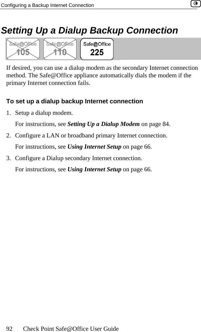 Configuring a Backup Internet Connection    92  Check Point Safe@Office User Guide Setting Up a Dialup Backup Connection  If desired, you can use a dialup modem as the secondary Internet connection liance automatically dials the modem if the To rnet connection  Modem on page 84.  Internet connection. 3.   a Dialup secondary Internet connection. For instructions, see Using Internet Setup on page 66. method. The Safe@Office appprimary In nnection fails. ternet co set up a dialup backup Inte1.  Setup a dialup modem. For instructions, see Setting Up a Dialup2.  Configure a LAN or broadband primaryFor instructions, see Using Internet Setup on page 66. Configure  