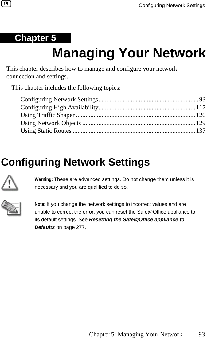   Configuring Network Settings      Chapter 5: Managing Your Network  93 Chapter 5 This chapter describes how to manage and configure your network connection and settings. This chapter includes the following topics:  Configuring Network Settings..............................................................93 Configuring High Availability............................................................117 Using Traffic Shaper ..............  ............................................................120  Using Network Objects ......................................................................129 .....................................................................137  Configuring Network Settings   Using Static Routes ....... Warning: These are advanced settings.necessary and you are qualified to do so.  Do not change them unless it is   unable to correct the error, you can reset the Safe@Office appliits default settNote: If you change the network settings to incorrect values and are ance to ings. See Resetting the Safe@Office appliance to Defaults on page 277. Managing Your Network  
